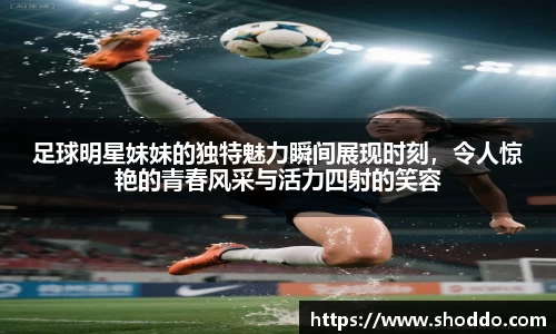 足球明星妹妹的独特魅力瞬间展现时刻，令人惊艳的青春风采与活力四射的笑容